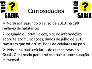 Curiosidades No Brasil, segundo o censo de 2010, há 190 milhões de habitantes Segundo o Portal Teleco, site de informações sobre telecomunicações, dados de julho de 2011 mostram que há 220 milhões de celulares no país Pois é, há mais celulares do que pessoas no Brasil. O mercado para profissionais de computação é imenso! 