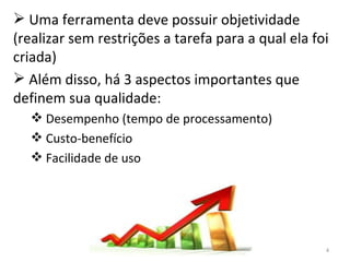 Uma ferramenta deve possuir objetividade (realizar sem restrições a tarefa para a qual ela foi criada)  Além disso, há 3 aspectos importantes que definem sua qualidade: Desempenho (tempo de processamento) Custo-benefício Facilidade de uso 