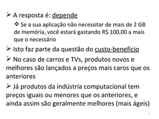 A resposta é:  depende Se a sua aplicação não necessitar de mais de 2 GB de memória, você estará gastando R$ 100,00 a mais que o necessário Isto faz parte da questão do  custo-benefício No caso de carros e TVs, produtos novos e melhores são lançados a preços mais caros que os anteriores Já produtos da indústria computacional tem preços iguais ou menores que os anteriores, e ainda assim são geralmente melhores (mais ágeis)  