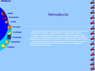 O tema alimentação saudável trata de vários pontos importantes de como o profissional da educação, poderá trabalhar em sala de aula ou escola. O objetivo da Webquest é fazer com que os educadores trabalhem com seus alunos a conscientização de se alimentar adequadamente, ressaltando a importância de cada alimento essencial para o desenvolvimento das crianças. Pretendemos por meio desta webquest sugerir aos educadores e aos pais um trabalho em conjunto com atividades que possam ser realizadas no ambiente escolar e em casa.  Introdução Tarefa Processo Avaliação Conclusão Sugestões Créditos HOME WebQuest   WebQuest  