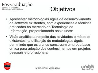 Objetivos
●   Apresentar metodologias ágeis de desenvolvimento
    de software existentes, com experiências e técnicas
    praticadas no mercado de Tecnologia da
    Informação, proporcionando aos alunos:
●   Visão analítica a respeito das atividades e métodos
    existentes na utilização de metodologias ágeis,
    permitindo que os alunos construam uma boa base
    crítica para adoção dos conhecimentos em projetos
    pessoais e profissionais.
 