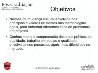 Objetivos
●   Noções da mudança cultural envolvida nos
    princípios e valores existentes nas metodologias
    ágeis, para enfrentar diferentes tipos de problemas
    em projetos.
●   Conhecimento e compreensão das boas práticas de
    qualidade, trabalho em equipe e qualidade
    envolvidas nos processos ágeis mais difundidos no
    mercado.
 