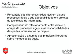 Objetivos
●   Percepção das diferenças existentes em alguns
    processos ágeis e sua adequabilidade em projetos
    de tecnologia de informação.
●   Compreensão do relacionamento entre cliente e
    equipe de processos ágeis, e as responsabilidades
    das partes interessadas no projeto.
●   Apresentação a algumas das principais literaturas
    sobre metodologias ágeis.
 