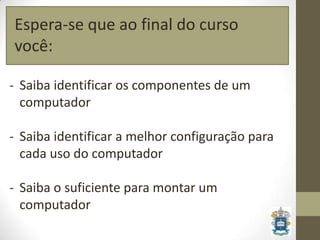 Espera-se que ao final do curso
você:

- Saiba identificar os componentes de um
  computador

- Saiba identificar a melhor configuração para
  cada uso do computador

- Saiba o suficiente para montar um
  computador
 