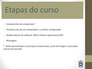 Etapas do curso
- Componentes do computador *

- Possíveis usos de um computador e a melhor configuração

- Noções básicas de software: BIOS e Sistema operacional (SO)

- Montagem

* Serão apresentados os principais componentes, junto de imagens e principais
marcas do mercado
 