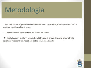 Metodologia
 Cada módulo (componente) será dividido em: apresentação e dois exercícios de
múltipla escolha sobre o tema.

 O Conteúdo será apresentado na forma de slides.

 Ao final do curso, o aluno será submetido a uma prova de questões múltipla
escolha e receberá um feedback sobre seu aprendizado.
 