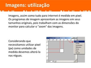 Imagens, assim como tudo para internet é medido em pixel.
Os programas de imagem apresentam as imagens em seus
tamanhos originais, pois trabalham com as dimensões do
monitor para calcular o "zoom" das imagens.
Considerando que
necessitamos utilizar pixel
(px) como unidades de
medida devemos alterá-la
nas réguas.
Imagens: utilização
 