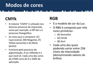 RGB
• É o modelo de cor da Luz.
• O RBG é composto por três
cores primárias:
– (R) Vermelho
– (G) Verde
– (B) Azul
• Cada uma das quais
podendo variar entre 256
níveis de intensidade
(denominando valores de
brilho)
CMYk
• O sistema "CMYK" é utilizado nos
diversos processo de impressão,
como por exemplo: o Off-Set e o
processo Flexográfico.
• As cores que o compoem: (C)
Cyan (ciano); (M) Magenta; (Y)
Yellow (amarelo) e (k) Black
(preto).
• Funciona pelo processo de
pigmentação. A luz refletida é o
que você vê. Cada uma das cores
do CYMK varia de 0 a 100% de
aplicação.
Modos de cores
 