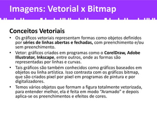 Imagens: Vetorial x Bitmap
Conceitos Vetoriais
• Os gráficos vetoriais representam formas como objetos definidos
por séries de linhas abertas e fechadas, com preenchimento e/ou
sem preenchimento.
• Vetor: gráficos criados em programas como o CorelDraw, Adobe
Illustrator, Inkscape, entre outros, onde as formas são
representadas por linhas e curvas.
• Tais gráficos são também conhecidos como gráficos baseados em
objetos ou linha artística. Isso contrasta com os gráficos bitmap,
que são criados pixel por pixel em programas de pintura e por
digitalizadores.
• Temos vários objetos que formam a figura totalmente vetorizada,
para entender melhor, ela é feita em modo “Aramado” e depois
aplica-se os preenchimentos e efeitos de cores.
 