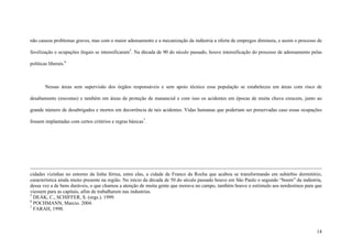 14
não causou problemas graves, mas com o maior adensamento e a mecanização da indústria a oferta de empregos diminuiu, e assim o processo de
favelização e ocupações ilegais se intensificaram5
. Na década de 90 do século passado, houve intensificação do processo de adensamento pelas
políticas liberais.6
Nessas áreas sem supervisão dos órgãos responsáveis e sem apoio técnico essa população se estabeleceu em áreas com risco de
desabamento (encostas) e também em áreas de proteção de manancial e com isso os acidentes em épocas de muita chuva crescem, junto ao
grande número de desabrigados e mortos em decorrência de tais acidentes. Vidas humanas que poderiam ser preservadas caso essas ocupações
fossem implantadas com certos critérios e regras básicas7
.
cidades vizinhas no entorno da linha férrea, entre elas, a cidade de Franco da Rocha que acabou se transformando em subúrbio dormitório,
característica ainda muito presente na região. No início da década de 50 do século passado houve em São Paulo o segundo “boom” da indústria,
dessa vez a de bens duráveis, o que chamou a atenção de muita gente que morava no campo, também houve o estiimulo aos nordestinos para que
viessem para as capitais, afim de trabalharem nas industrias.
5
DEÁK, C., SCHIFFER, S. (orgs.). 1999.
6
POCHMANN, Marcio. 2004.
7
FARAH, 1998.
 