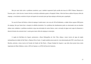 15
Mas por outro lado existe o problema econômico, que é também responsável pela escolha das áreas de APPs Urbanas, Manancial e
Encostas, pois o valor da terra é menor devido as restrições ambientais quanto a Ocupação Urbana. Além dos baixos salários há pouca oferta de
emprego, o crescimento econômico do país está aquém do necessário para que haja emprego suficiente para a população.
No caso de Franco da Rocha a oferta de emprego é ainda menor: com cerca de 108 mil habitantes, a cidade oferece apenas 6500 postos
de emprego, fato que ilustra bem a situação de subúrbio dormitório. Se o problema dos desabamentos pode ser solucionado com um desenho
urbano mais cuidadoso, o problema econômico exige uma articulação de outros fatores, como a ativação de algum setor capaz de dinamizar o
desenvolvimento da economia local e assim gerar maior oferta de emprego no município.
A região da Sub-Bacia do Juqueri, pertencente a Bacia Hidrográfica do Alto Tiête, abriga a maior reserva de água da região
metropolitana da cidade de São Paulo: a Represa Paiva Castro. A região também possui parte da área determinada pela ONU como Reserva da
Biosfera, próxima a única reserva de Cerrado do Estado de São Paulo, o Parque Estadual do Juquery e que além disso possui áreas muito
importantes de Mata Atlântica e entre a APA de Cajamar e as APAS da Serra da Cantareira.
 