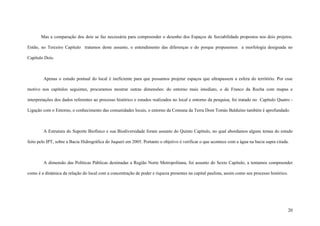 20
Mas a comparação dos dois se faz necessária para compreender o desenho dos Espaços de Sociabilidade propostos nos dois projetos.
Então, no Terceiro Capítulo tratamos deste assunto, o entendimento das diferenças e do porque propusemos a morfologia designada no
Capítulo Dois.
Apenas o estudo pontual do local é ineficiente para que possamos projetar espaços que ultrapassem a esfera do território. Por esse
motivo nos capítulos seguintes, procuramos mostrar outras dimensões: do entorno mais imediato, o de Franco da Rocha com mapas e
interpretações dos dados referentes ao processo histórico e estudos realizados no local e entorno da pesquisa, foi tratado no Capítulo Quatro -
Ligação com o Entorno, o conhecimento das comunidades locais, o entorno da Comuna da Terra Dom Tomás Balduíno também é aprofundado.
A Estrutura do Suporte Biofísico e sua Biodiversidade foram assunto do Quinto Capítulo, no qual abordamos alguns temas do estudo
feito pelo IPT, sobre a Bacia Hidrográfica do Juqueri em 2005. Portanto o objetivo é verificar o que acontece com a água na bacia supra citada.
A dimensão das Políticas Públicas destinadas a Região Norte Metropolitana, foi assunto do Sexto Capítulo, a tentamos compreender
como é a dinâmica da relação do local com a concentração de poder e riqueza presentes na capital paulista, assim como seu processo histórico.
 