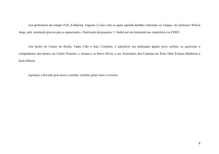 8
Aos professores do estágio PAE, Catharina, Eugenio e Caio, com os quais aprendi detalhes referentes ao Espaço. Ao professor Wilson
Jorge, pela orientação precisa para a organização e finalização da pesquisa. E André por me transmitir sua experiência no CDHU.
Aos heróis de Franco da Rocha: Padre Cido e Iraci Coutinho, é admirável sua dedicação àquele povo sofrido; as guerreiras e
companheiras dos presos; do Centro Pioneiro, a Jussara e ao bravo Silvio; e aos Assentados das Comunas da Terra Dom Tomaas Balduiino e
Irmã Alberta.
Agradeço a Ricardo pelo amor e carinho, também pelas fotos e revisões.
 