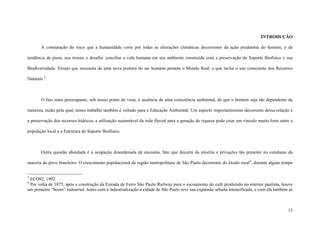 13
INTRODUÇÃO
A constatação do risco que a humanidade corre por todas as alterações climáticas decorrentes da ação predatória do homem, e da
tendência de piora, nos trouxe o desafio: conciliar a vida humana em seu ambiente construído com a preservação do Suporte Biofísico e sua
Biodiversidade. Ensejo que necessita de uma nova postura do ser humano perante o Mundo Real, o que inclui o uso consciente dos Recursos
Naturais 3
.
O fato mais preocupante, sob nosso ponto de vista, é ausência de uma consciência ambiental, de que o homem seja tão dependente da
natureza, razão pela qual, nosso trabalho também é voltado para a Educação Ambiental. Um aspecto importantíssimo decorrente dessa relação é
a preservação dos recursos hídricos, a utilização sustentável da rede fluvial para a geração de riqueza pode criar um vínculo muito forte entre a
população local e a Estrutura do Suporte Biofísico.
Outra questão abordada é a ocupação desordenada de encostas, fato que decorre da miséria e privações tão presente no cotidiano da
maioria do povo brasileiro. O crescimento populacional da região metropolitana de São Paulo decorrente do êxodo rural4
, durante algum tempo
3
ECO92, 1992.
4
Por volta de 1875, após a construção da Estrada de Ferro São Paulo Railway para o escoamento do café produzido no interior paulista, houve
um primeiro “boom” industrial. Junto com a industrialização a cidade de São Paulo teve sua expansão urbana intensificada, e com ela também as
 