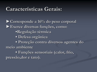Características Gerais:
►Corresponde a 16% do peso corporal
►Exerce diversas funções, como:
▪Regulação térmica
▪ Defesa orgânica
▪ Proteção contra diversos agentes do
meio ambiente
▪ Funções sensoriais (calor, frio,
pressão,dor e tato).
 