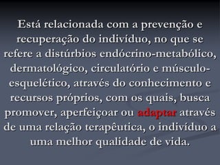 Está relacionada com a prevenção e
recuperação do indivíduo, no que se
refere a distúrbios endócrino-metabólico,
dermatológico, circulatório e músculo-
esquelético, através do conhecimento e
recursos próprios, com os quais, busca
promover, aperfeiçoar ou adaptar através
de uma relação terapêutica, o indivíduo a
uma melhor qualidade de vida.
 