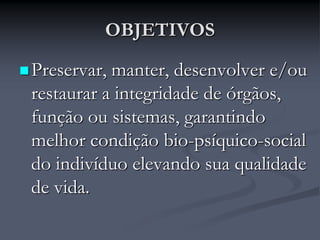 OBJETIVOS
Preservar, manter, desenvolver e/ou
restaurar a integridade de órgãos,
função ou sistemas, garantindo
melhor condição bio-psíquico-social
do indivíduo elevando sua qualidade
de vida.
 