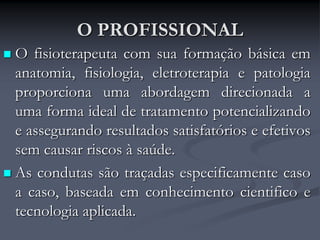 O PROFISSIONAL
 O fisioterapeuta com sua formação básica em
anatomia, fisiologia, eletroterapia e patologia
proporciona uma abordagem direcionada a
uma forma ideal de tratamento potencializando
e assegurando resultados satisfatórios e efetivos
sem causar riscos à saúde.
 As condutas são traçadas especificamente caso
a caso, baseada em conhecimento cientifico e
tecnologia aplicada.
 