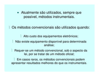 • Atualmente são utilizados, sempre que
possível, métodos instrumentais.
 Os métodos convencionais são utilizados quando:
 Alto custo dos equipamentos eletrônicos;
 Não existe equipamento disponível para determinada
análise;
 Requer-se um método convencional, sob o aspecto da
lei, por se tratar de um método oficial;
 Em casos raros, os métodos convencionais podem
apresentar resultados melhores do que os instrumentais.
 