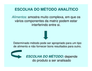 ESCOLHA DO MÉTODO ANALÍTICO
Alimentos: amostra muito complexa, em que os
vários componentes da matriz podem estar
interferindo entre si.
Determinado método pode ser apropriado para um tipo
de alimento e não fornecer bons resultados para outro.
ESCOLHA DO MÉTODO: depende
do produto a ser analisado
 