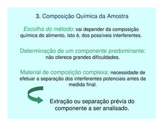3. Composição Química da Amostra
Escolha do método: vai depender da composição
química do alimento, isto é, dos possíveis interferentes.
Determinação de um componente predominante:
não oferece grandes dificuldades.
Material de composição complexa: necessidade de
efetuar a separação dos interferentes potenciais antes da
medida final.
Extração ou separação prévia do
componente a ser analisado.
 