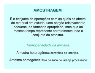 AMOSTRAGEM
É o conjunto de operações com as quais se obtém,
do material em estudo, uma porção relativamente
pequena, de tamanho apropriado, mas que ao
mesmo tempo represente corretamente todo o
conjunto da amostra.
Homogeneidade da amostra:
Amostra heterogênea: caminhão de laranjas.
Amostra homogênea: lote de suco de laranja processado.
 