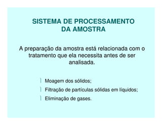 SISTEMA DE PROCESSAMENTO
DA AMOSTRA
A preparação da amostra está relacionada com o
tratamento que ela necessita antes de ser
analisada.
 Moagem dos sólidos;
 Filtração de partículas sólidas em líquidos;
 Eliminação de gases.
 