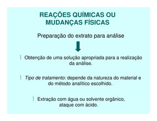 REAÇÕES QUÍMICAS OU
MUDANÇAS FÍSICAS
Preparação do extrato para análise
 Obtenção de uma solução apropriada para a realização
da análise.
 Tipo de tratamento: depende da natureza do material e
do método analítico escolhido.
 Extração com água ou solvente orgânico,
ataque com ácido.
 