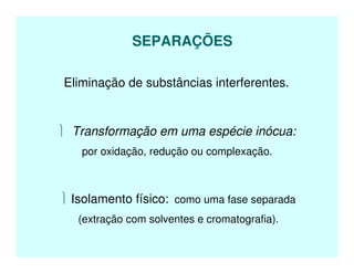 SEPARAÇÕES
Eliminação de substâncias interferentes.
 Transformação em uma espécie inócua:
por oxidação, redução ou complexação.
 Isolamento físico: como uma fase separada
(extração com solventes e cromatografia).
 
