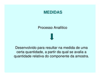 MEDIDAS
Processo Analítico
Desenvolvido para resultar na medida de uma
certa quantidade, a partir da qual se avalia a
quantidade relativa do componente da amostra.
 