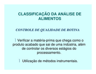 CLASSIFICAÇÃO DA ANÁLISE DE
ALIMENTOS
CONTROLE DE QUALIDADE DE ROTINA
 Verificar a matéria-prima que chega como o
produto acabado que sai de uma indústria, além
de controlar os diversos estágios do
processamento.
 Utilização de métodos instrumentais.
 