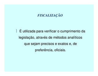 FISCALIZAÇÃO
 É utilizada para verificar o cumprimento da
legislação, através de métodos analíticos
que sejam precisos e exatos e, de
preferência, oficiais.
 