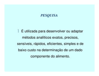 PESQUISA
 É utilizada para desenvolver ou adaptar
métodos analíticos exatos, precisos,
sensíveis, rápidos, eficientes, simples e de
baixo custo na determinação de um dado
componente do alimento.
 