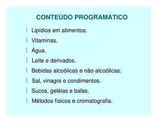  Lipídios em alimentos.
 Vitaminas.
 Água.
 Leite e derivados.
 Bebidas alcoólicas e não-alcoólicas.
 Sal, vinagre e condimentos.
 Sucos, geléias e balas.
 Métodos físicos e cromatografia.
CONTEÚDO PROGRAMÁTICO
 