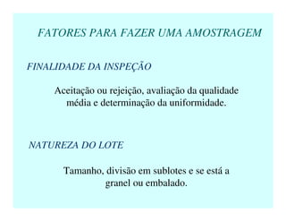 FATORES PARA FAZER UMA AMOSTRAGEM
FINALIDADE DA INSPEÇÃO
Aceitação ou rejeição, avaliação da qualidade
média e determinação da uniformidade.
NATUREZA DO LOTE
Tamanho, divisão em sublotes e se está a
granel ou embalado.
 