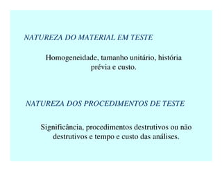 NATUREZA DO MATERIAL EM TESTE
Homogeneidade, tamanho unitário, história
prévia e custo.
NATUREZA DOS PROCEDIMENTOS DE TESTE
Significância, procedimentos destrutivos ou não
destrutivos e tempo e custo das análises.
 