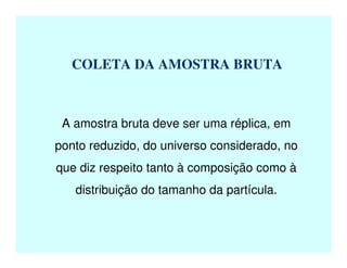 COLETA DA AMOSTRA BRUTA
A amostra bruta deve ser uma réplica, em
ponto reduzido, do universo considerado, no
que diz respeito tanto à composição como à
distribuição do tamanho da partícula.
 