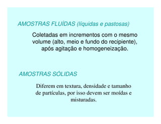 AMOSTRAS FLUÍDAS (líquidas e pastosas)
Coletadas em incrementos com o mesmo
volume (alto, meio e fundo do recipiente),
após agitação e homogeneização.
AMOSTRAS SÓLIDAS
Diferem em textura, densidade e tamanho
de partículas, por isso devem ser moídas e
misturadas.
 