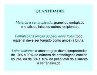 QUANTIDADES
Material a ser analisado: granel ou embalado
em caixas, latas ou outros recipientes.
Embalagens únicas ou pequenos lotes: todo
material deve ser tomado como amostra bruta.
Lotes maiores: a amostragem deve compreender
de 10% a 20% do número de embalagens contido
no lote, ou de 5% a 10% do peso total do alimento
a ser analisado.
 