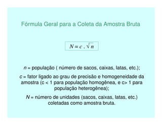 Fórmula Geral para a Coleta da Amostra Bruta
N = c . √ n
n = população ( número de sacos, caixas, latas, etc.);
c = fator ligado ao grau de precisão e homogeneidade da
amostra (c < 1 para população homogênea, e c> 1 para
população heterogênea);
N = número de unidades (sacos, caixas, latas, etc.)
coletadas como amostra bruta.
 