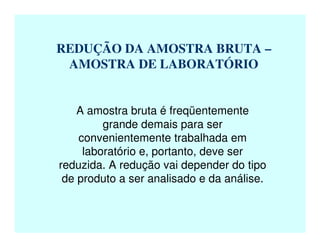 REDUÇÃO DA AMOSTRA BRUTA –
AMOSTRA DE LABORATÓRIO
A amostra bruta é freqüentemente
grande demais para ser
convenientemente trabalhada em
laboratório e, portanto, deve ser
reduzida. A redução vai depender do tipo
de produto a ser analisado e da análise.
 
