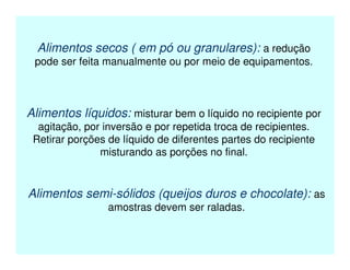 Alimentos secos ( em pó ou granulares): a redução
pode ser feita manualmente ou por meio de equipamentos.
Alimentos líquidos: misturar bem o líquido no recipiente por
agitação, por inversão e por repetida troca de recipientes.
Retirar porções de líquido de diferentes partes do recipiente
misturando as porções no final.
Alimentos semi-sólidos (queijos duros e chocolate): as
amostras devem ser raladas.
 