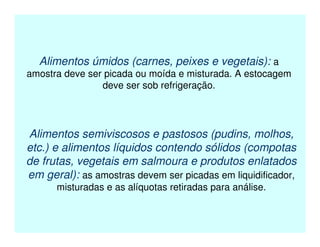 Alimentos úmidos (carnes, peixes e vegetais): a
amostra deve ser picada ou moída e misturada. A estocagem
deve ser sob refrigeração.
Alimentos semiviscosos e pastosos (pudins, molhos,
etc.) e alimentos líquidos contendo sólidos (compotas
de frutas, vegetais em salmoura e produtos enlatados
em geral): as amostras devem ser picadas em liquidificador,
misturadas e as alíquotas retiradas para análise.
 