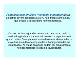 Alimentos com emulsão (manteiga e margarina): as
amostras devem aquecidas a 35 oC num frasco com tampa,
que depois é agitado para homogeneização.
Frutas: as frutas grandes devem ser cortadas ao meio no
sentido longitudinal e transversal, de modo a reparti-las em
quatro partes. Duas partes opostas devem ser descartadas, e
as outras duas devem ser juntadas e homogeneizadas em
liquidificador. As frutas pequenas podem ser simplesmente
homogeneizadas inteiras no liquidificador.
 