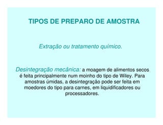 TIPOS DE PREPARO DE AMOSTRA
Extração ou tratamento químico.
Desintegração mecânica: a moagem de alimentos secos
é feita principalmente num moinho do tipo de Wiley. Para
amostras úmidas, a desintegração pode ser feita em
moedores do tipo para carnes, em liquidificadores ou
processadores.
 