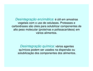 Desintegração enzimática: é útil em amostras
vegetais com o uso de celulases. Proteases e
carboidrases são úteis para solubilizar componentes de
alto peso molecular (proteínas e polissacarídeos) em
vários alimentos.
Desintegração química: vários agentes
químicos podem ser usados na dispersão ou
solubilização dos componentes dos alimentos.
 