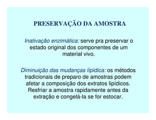 PRESERVAÇÃO DA AMOSTRA
Inativação enzimática: serve pra preservar o
estado original dos componentes de um
material vivo.
Diminuição das mudanças lípidica: os métodos
tradicionais de preparo de amostras podem
afetar a composição dos extratos lipídicos.
Resfriar a amostra rapidamente antes da
extração e congelá-la se for estocar.
 