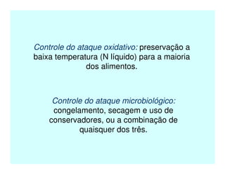Controle do ataque oxidativo: preservação a
baixa temperatura (N líquido) para a maioria
dos alimentos.
Controle do ataque microbiológico:
congelamento, secagem e uso de
conservadores, ou a combinação de
quaisquer dos três.
 