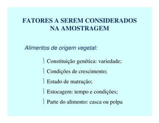 FATORES A SEREM CONSIDERADOS
NA AMOSTRAGEM
Alimentos de origem vegetal:
 Constituição genética: variedade;
 Condições de crescimento;
 Estado de matração;
 Estocagem: tempo e condições;
 Parte do alimento: casca ou polpa
 