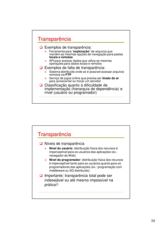 10 
Transparência 
 Exemplos de transparência: 
 Ferramenta para “exploração” de arquivos que 
mantêm as mesmas opções de navegação para pastas 
locais e remotas 
 API para acessar dados que utiliza as mesmas 
operações para dados locais e remotos 
 Exemplos de falta de transparência: 
 Sistema distribuído onde só é possível acessar arquivos 
remotos via FTP 
 Serviço de jogos online que precisa ser tirado do ar 
para acrescentar ou trocar um servidor 
 Classificação quanto à dificuldade de 
implementação (hierarquia de dependência) e 
nível (usuário ou programador) 
Transparência 
 Níveis de transparência 
 Nível do usuário: distribuição física dos recursos é 
imperceptível para os usuários das aplicações (ex.: 
navegador da Web) 
 Nível do programador: distribuição física dos recursos 
é imperceptível tanto para os usuários quanto para os 
programadores das aplicações (ex.: programação com 
middleware ou SO distribuído) 
 Importante: transparência total pode ser 
indesejável ou até mesmo impossível na 
prática!! 
 